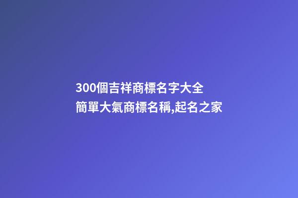 300個吉祥商標名字大全 簡單大氣商標名稱,起名之家